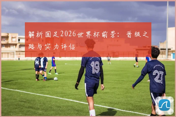 解析国足2026世界杯前景:晋级之路与实力评估