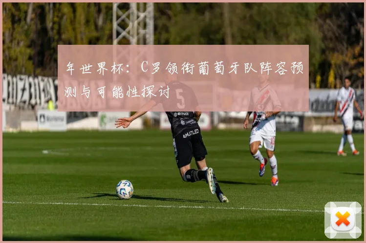 年世界杯:C罗领衔葡萄牙队阵容预测与可能性探讨