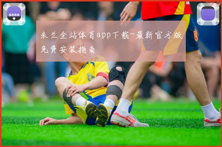 米兰全站体育app下载-最新官方版免费安装指南