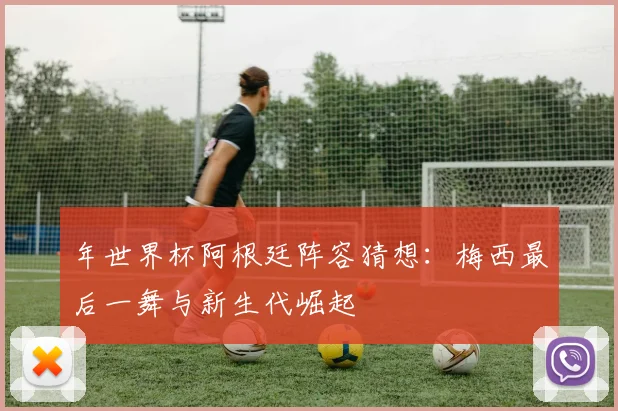 年世界杯阿根廷阵容猜想:梅西最后一舞与新生代崛起
